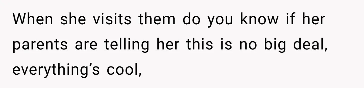 When she visits them do you know if her parents are telling her this is no big deal, everything’s cool,