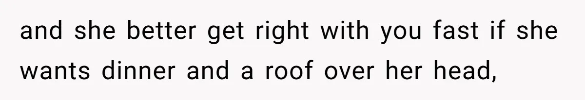 and she better get right with you fast if she wants dinner and a roof over her head,