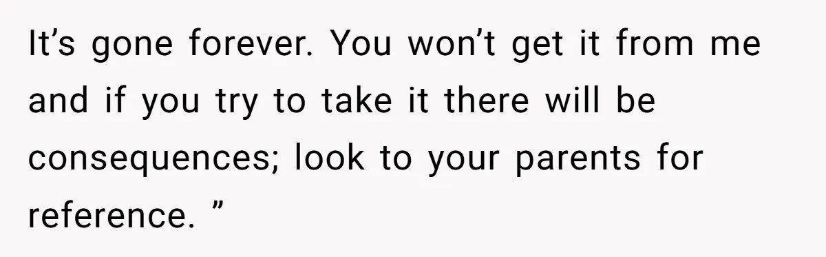 It’s gone forever. You won’t get it from me and if you try to take it there will be consequences; look to your parents for reference. ”