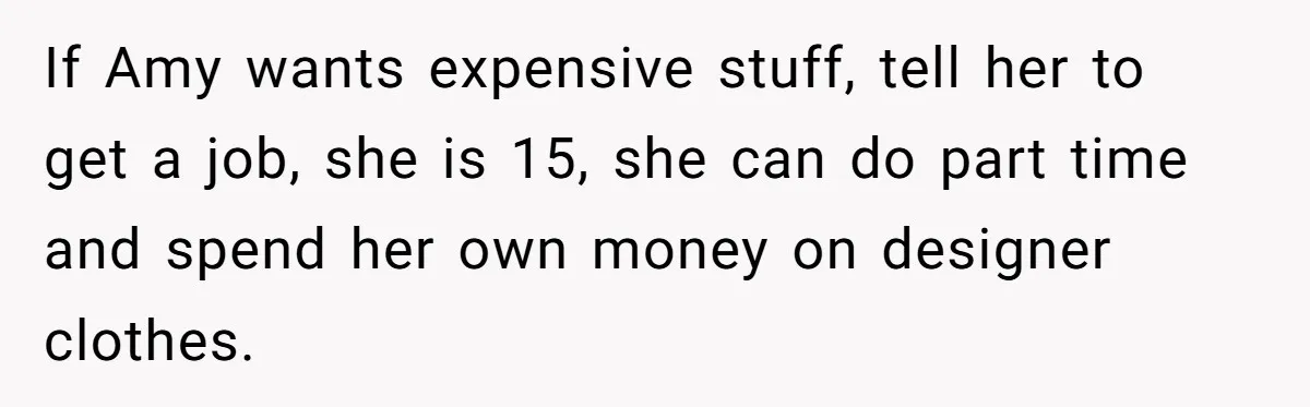 If Amy wants expensive stuff, tell her to get a job, she is 15, she can do part time and spend her own money on designer clothes.