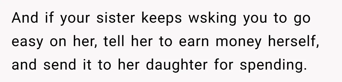 And if your sister keeps wsking you to go easy on her, tell her to earn money herself, and send it to her daughter for spending.