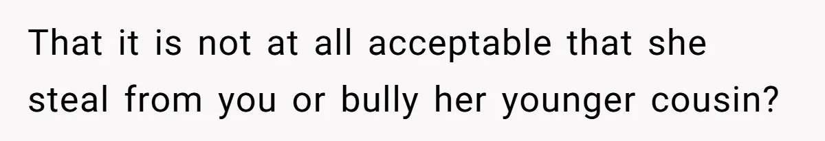 That it is not at all acceptable that she steal from you or bully her younger cousin?