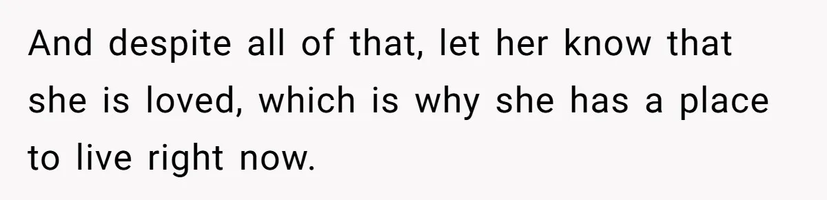 And despite all of that, let her know that she is loved, which is why she has a place to live right now.
