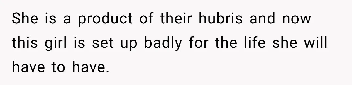 She is a product of their hubris and now this girl is set up badly for the life she will have to have.