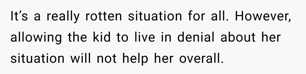 It’s a really rotten situation for all. However, allowing the kid to live in denial about her situation will not help her overall.