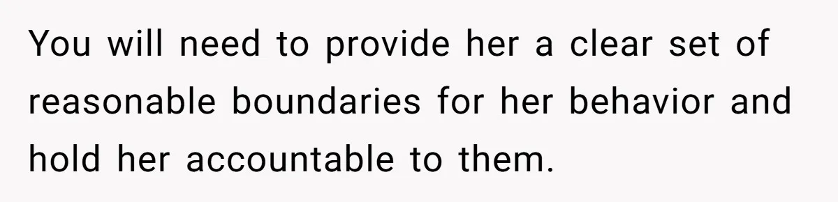 You will need to provide her a clear set of reasonable boundaries for her behavior and hold her accountable to them.