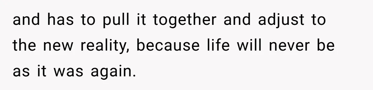 and has to pull it together and adjust to the new reality, because life will never be as it was again.