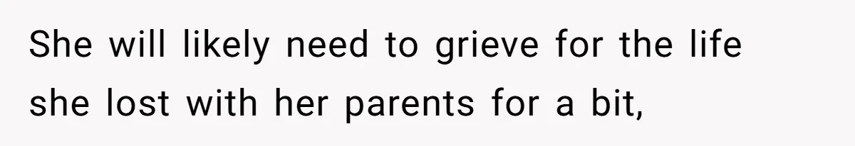 She will likely need to grieve for the life she lost with her parents for a bit,