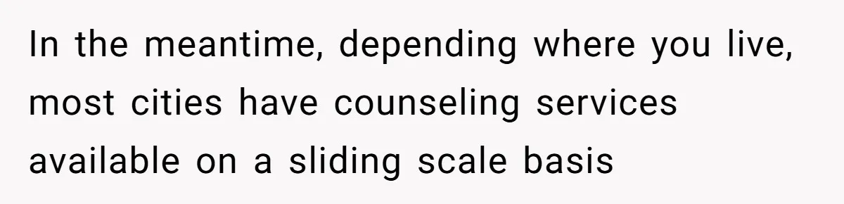In the meantime, depending where you live, most cities have counseling services available on a sliding scale basis