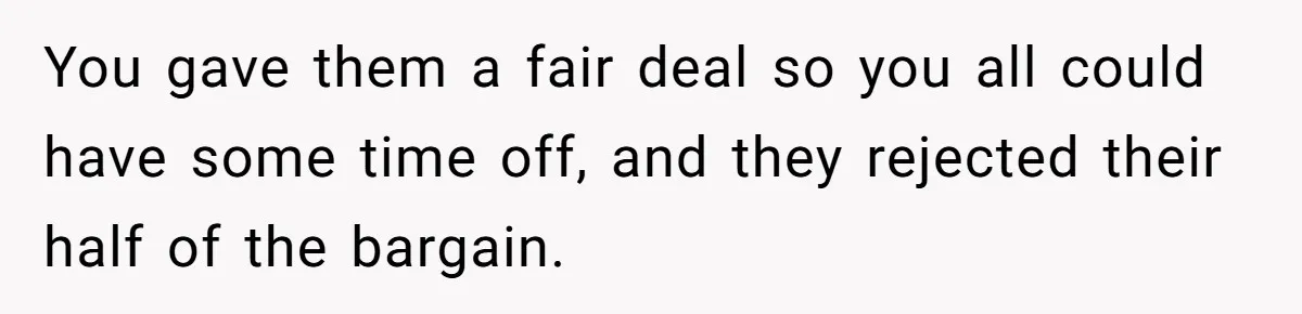 You gave them a fair deal so you all could have some time off, and they rejected their half of the bargain.