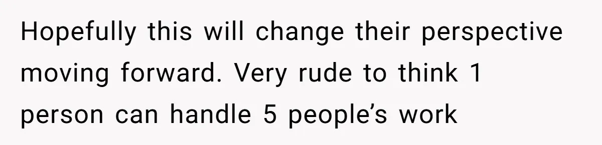 Hopefully this will change their perspective moving forward. Very rude to think 1 person can handle 5 people’s work