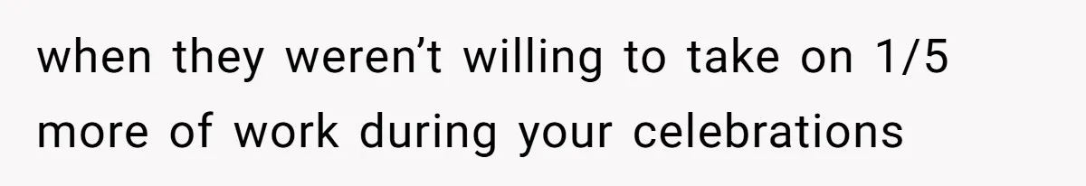 when they weren’t willing to take on 1/5 more of work during your celebrations