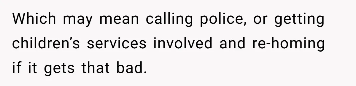 Which may mean calling police, or getting children’s services involved and re-homing if it gets that bad.