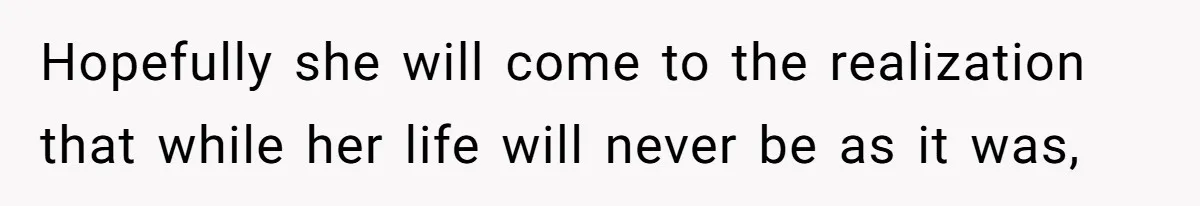 Hopefully she will come to the realization that while her life will never be as it was,