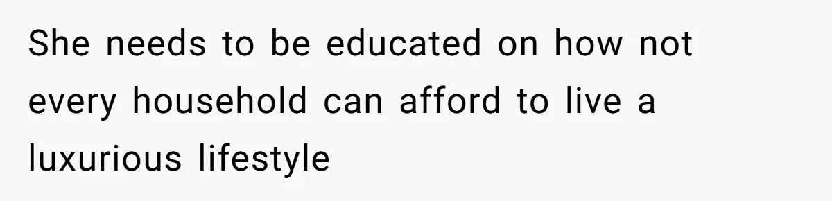 She needs to be educated on how not every household can afford to live a luxurious lifestyle
