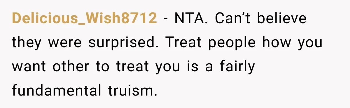 Delicious_Wish8712 − NTA. Can’t believe they were surprised. Treat people how you want other to treat you is a fairly fundamental truism.