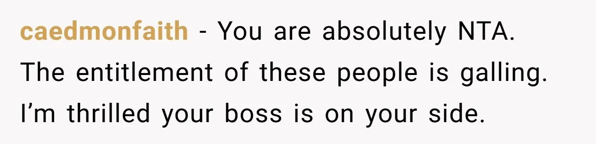 caedmonfaith − You are absolutely NTA. The entitlement of these people is galling. I’m thrilled your boss is on your side.