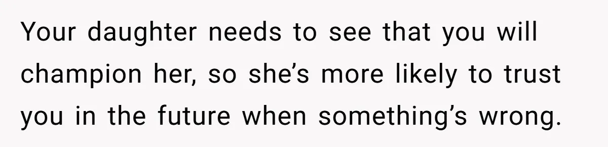 Your daughter needs to see that you will champion her, so she’s more likely to trust you in the future when something’s wrong.