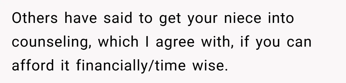 Others have said to get your niece into counseling, which I agree with, if you can afford it financially/time wise.