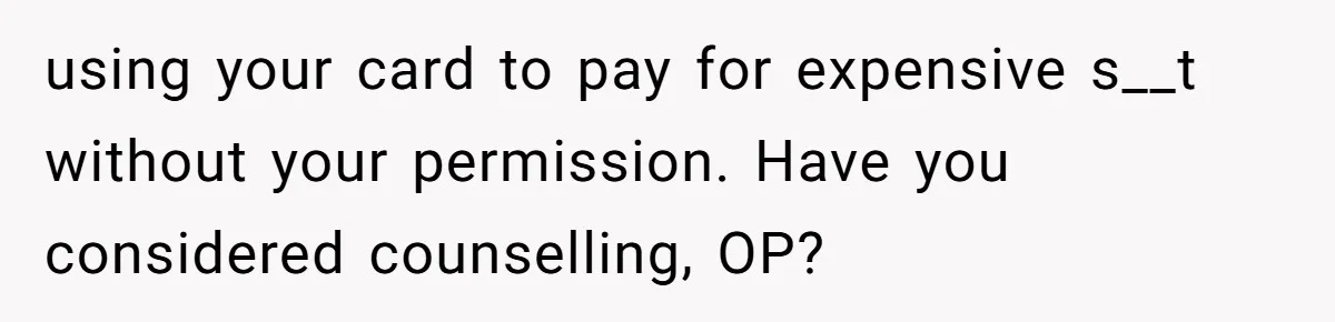 using your card to pay for expensive s__t without your permission. Have you considered counselling, OP?