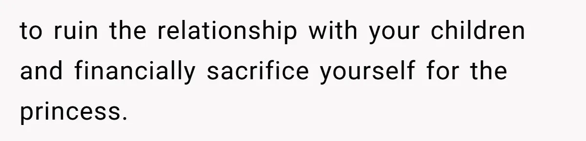 to ruin the relationship with your children and financially sacrifice yourself for the princess.
