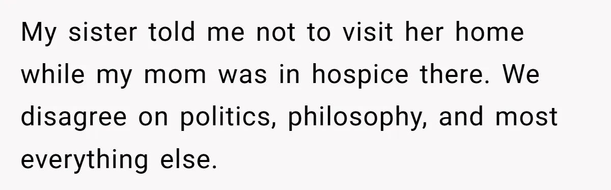 My sister told me not to visit her home while my mom was in hospice there. We disagree on politics, philosophy, and most everything else.
