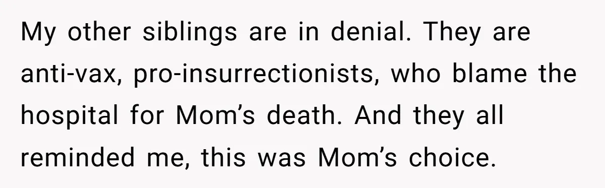 My other siblings are in denial. They are anti-vax, pro-insurrectionists, who blame the hospital for Mom’s death. And they all reminded me, this was Mom’s choice.