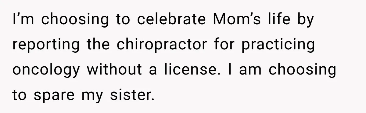 I’m choosing to celebrate Mom’s life by reporting the chiropractor for practicing oncology without a license. I am choosing to spare my sister.