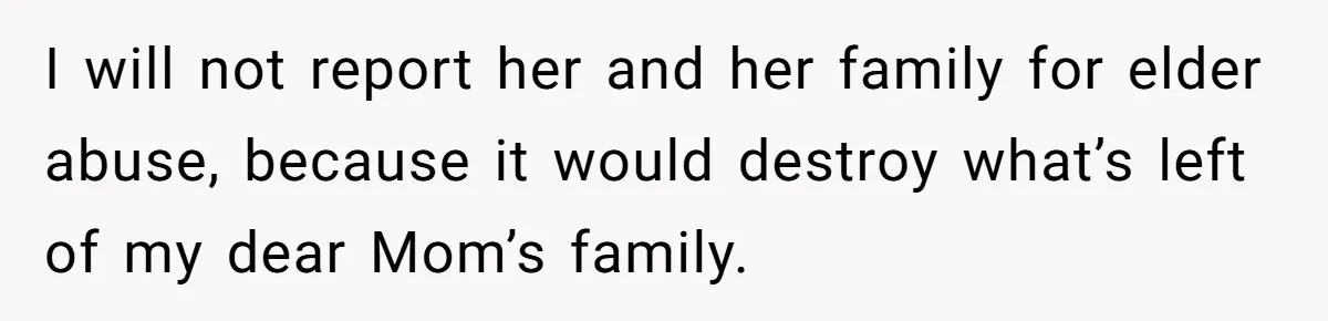 I will not report her and her family for elder abuse, because it would destroy what’s left of my dear Mom’s family.