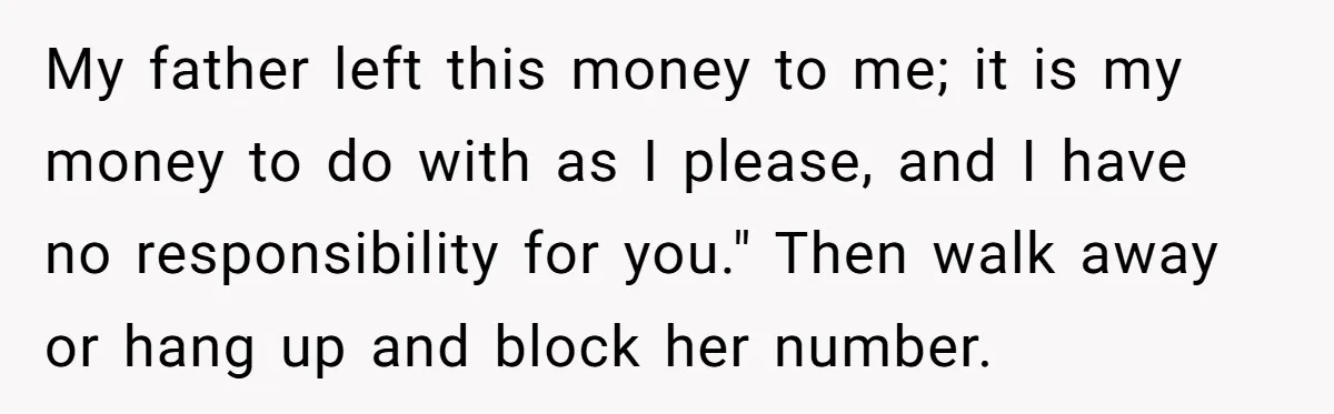 My father left this money to me; it is my money to do with as I please, and I have no responsibility for you." Then walk away or hang up...