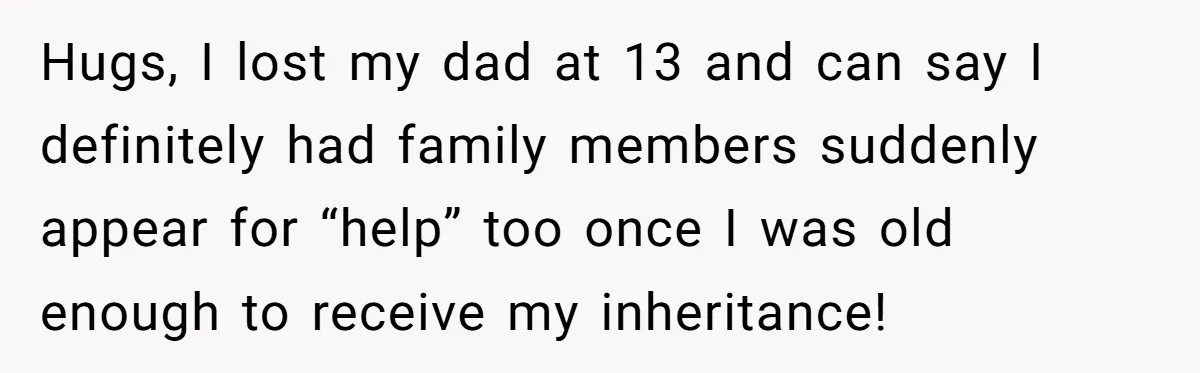 Hugs, I lost my dad at 13 and can say I definitely had family members suddenly appear for “help” too once I was old enough to receive my inheritance!