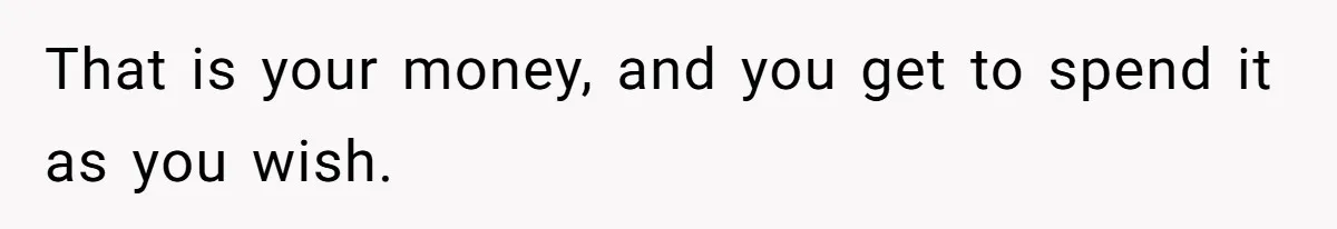 That is your money, and you get to spend it as you wish.