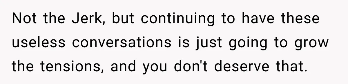 Not the Jerk, but continuing to have these useless conversations is just going to grow the tensions, and you don't deserve that.