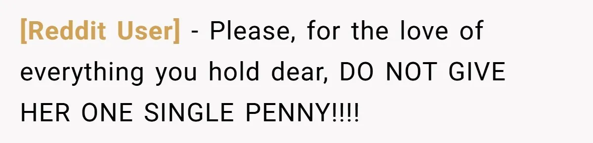 [Reddit User] − Please, for the love of everything you hold dear, DO NOT GIVE HER ONE SINGLE PENNY!!!!
