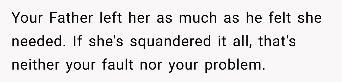 Your Father left her as much as he felt she needed. If she's squandered it all, that's neither your fault nor your problem.