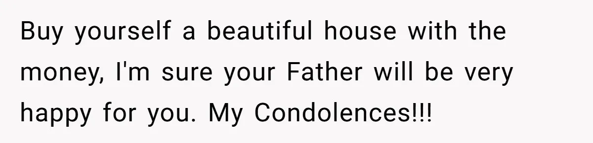 Buy yourself a beautiful house with the money, I'm sure your Father will be very happy for you. My Condolences!!!