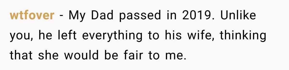 wtfover − My Dad passed in 2019. Unlike you, he left everything to his wife, thinking that she would be fair to me.