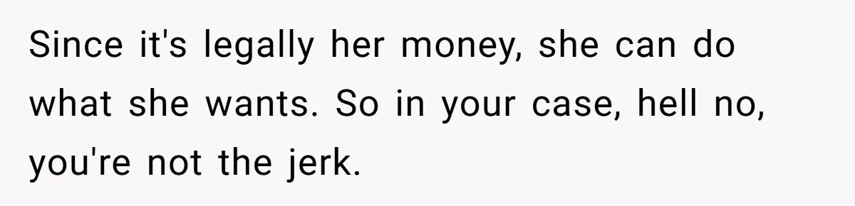 Since it's legally her money, she can do what she wants. So in your case, hell no, you're not the jerk.