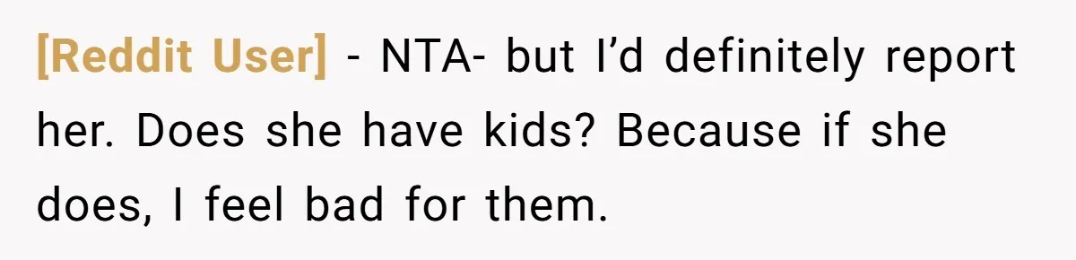 [Reddit User] − NTA- but I’d definitely report her. Does she have kids? Because if she does, I feel bad for them.
