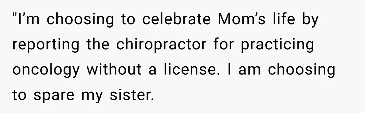 "I’m choosing to celebrate Mom’s life by reporting the chiropractor for practicing oncology without a license. I am choosing to spare my sister.