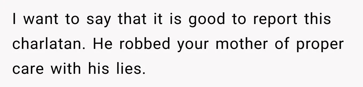 I want to say that it is good to report this charlatan. He robbed your mother of proper care with his lies.