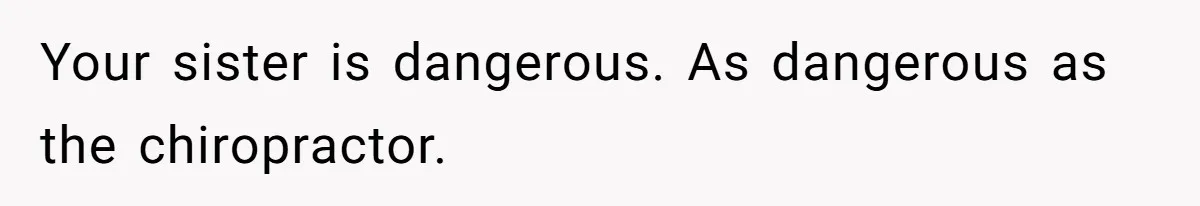 Your sister is dangerous. As dangerous as the chiropractor.