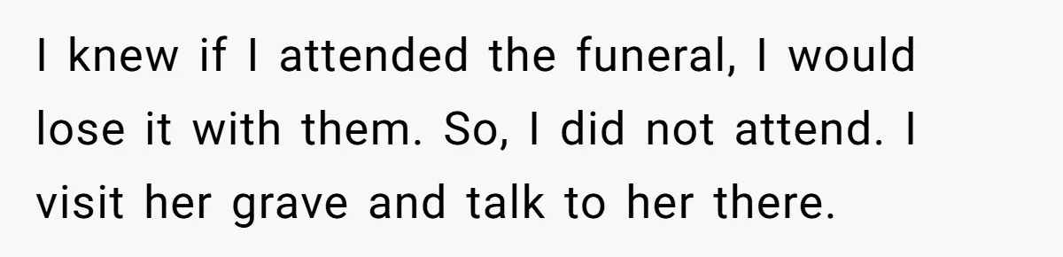 I knew if I attended the funeral, I would lose it with them. So, I did not attend. I visit her grave and talk to her there.