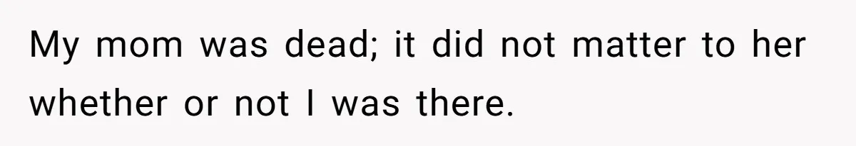 My mom was dead; it did not matter to her whether or not I was there.