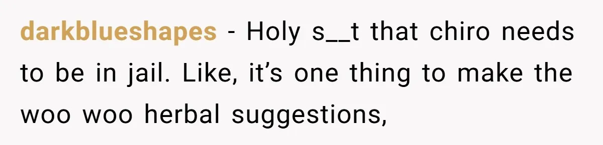 darkblueshapes − Holy s__t that chiro needs to be in jail. Like, it’s one thing to make the woo woo herbal suggestions,