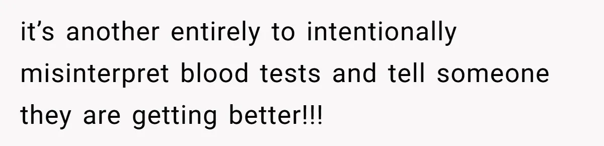 it’s another entirely to intentionally misinterpret blood tests and tell someone they are getting better!!!