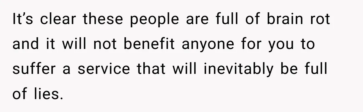 It’s clear these people are full of brain rot and it will not benefit anyone for you to suffer a service that will inevitably be full of lies.