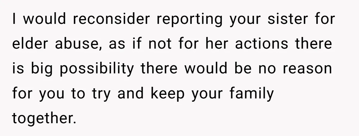 I would reconsider reporting your sister for elder abuse, as if not for her actions there is big possibility there would be no reason for you to try and keep...