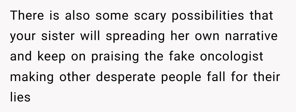 There is also some scary possibilities that your sister will spreading her own narrative and keep on praising the fake oncologist making other desperate people fall for their lies