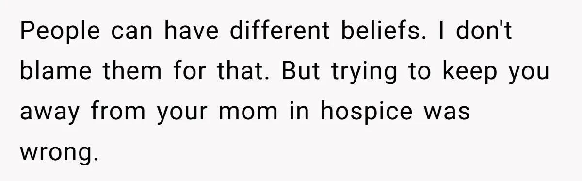 People can have different beliefs. I don't blame them for that. But trying to keep you away from your mom in hospice was wrong.